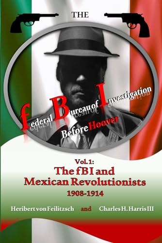 The Federal Bureau of Investigation Before Hoover Volume 1: The FBI and Mexican Revolutionists, 1908-1914