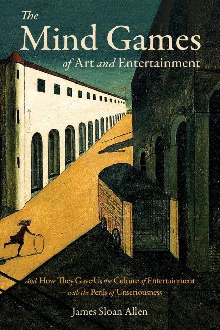 The Mind Games of Art and Entertainment: And How They Gave Us the Culture of Entertainment - with the Perils of Unseriousness
