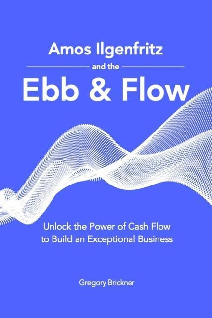 Amos Ilgenfritz and the Ebb & Flow: Unlock the Power of Cash Flow to Build an Exceptional Business
