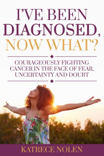I've Been Diagnosed, Now What? Courageously Fighting Cancer in the Face of Fear, Uncertainty and Doubt