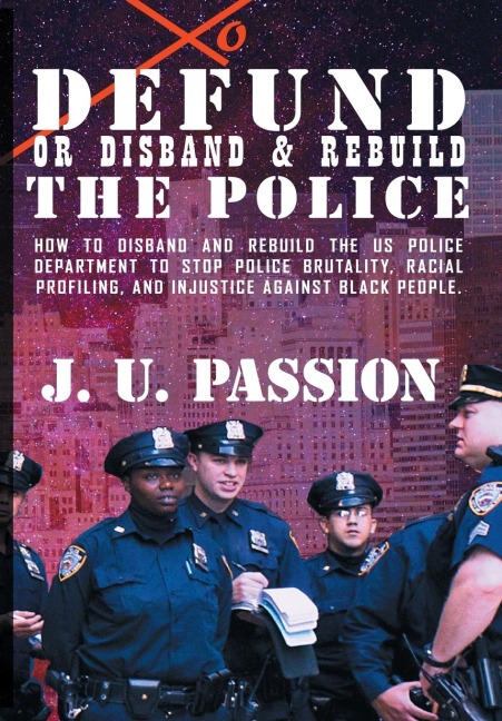 To Defund Or Disband and Rebuild The Police: How to disband and rebuild the police department to stop police brutality, racial profiling, and racial discrimination