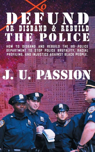 To Defund Or Disband and Rebuild The Police: How to disband and rebuild the police department to stop police brutality, racial profiling, and racial discrimination