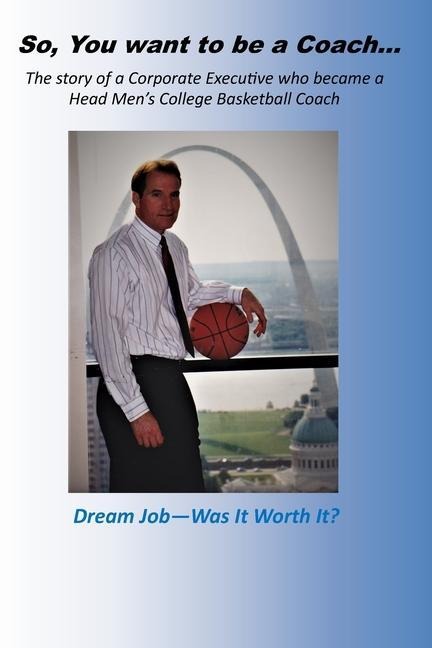 So, you want to be a Coach...: The story of a Corporate Executive who became a Head Mens College Basketball Coach