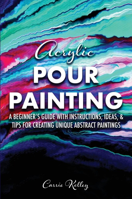 Acrylic Pour Painting: A Beginners Guide with Instructions, Ideas, and Tips for Creating Unique Abstract Paintings