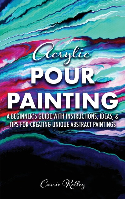Acrylic Pour Painting: A Beginners Guide with Instructions, Ideas, and Tips for Creating Unique Abstract Paintings
