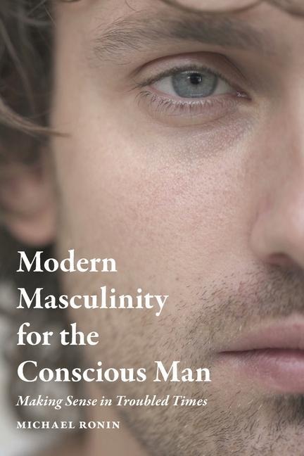 Modern Masculinity for the Conscious Man: Making Sense in Troubled Times