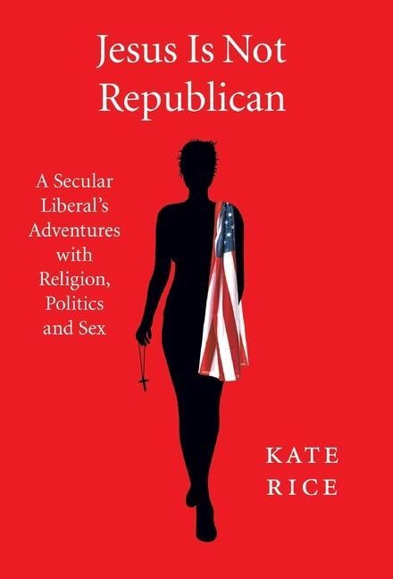 Jesus Is Not Republican A Secular Liberal's Adventures With Religion, Politics and Sex