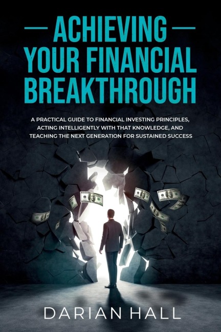 ACHIEVING YOUR FINANCIAL BREAKTHROUGH: A PRACTICAL GUIDE TO FINANCIAL INVESTING PRINCIPLES, ACTING INTELLIGENTLY WITH THAT KNOWLEDGE, AND TEACHING THE NEXT GENERATION FOR SUSTAINED SUCCESS