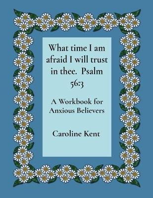 What time I am afraid I will trust in thee.  Psalm 56: 3: A Workbook for Anxious Believers