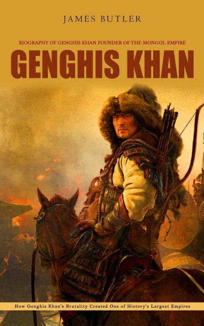 Genghis Khan: Biography of Genghis Khan Founder of the Mongol Empire (How Genghis Khans Brutality Created One of Historys Largest Empires)