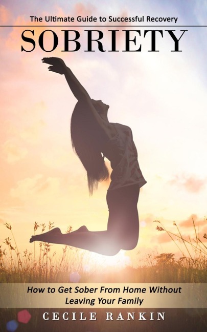 Sobriety: The Ultimate Guide to Successful Recovery (How to Get Sober From Home Without Leaving Your Family)