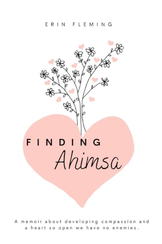 Finding Ahimsa A Memoir About Developing Compassion And A Heart So Open We Have No Enemies