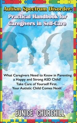 Autism Spectrum Disorder: Practical Handbook for Caregivers in Self-Care: What caregivers need to know in parenting a Happy and Strong ASD Child? Take Care of Yourself First. Your Autistic Child Comes Next.
