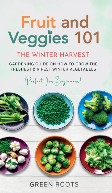 Fruit & Veggies 101 - The Winter Harvest: Gardening Guide on How to Grow the Freshest & Ripest Winter Vegetables (Perfect for Beginners)