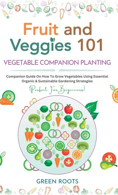 Fruit and Veggies 101 - Vegetable Companion Planting: Companion Guide On How To Grow Vegetables Using Essential, Organic & Sustainable Gardening Strategies