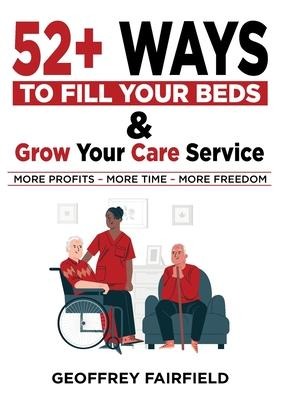 52+ Ways to Fill Your Beds and Grow Your Care Service: Attention Care-Home and Home-Care Owners and Managers