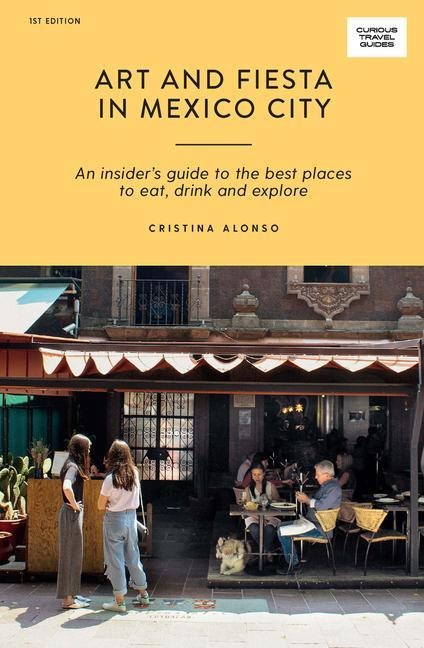 Art and Fiesta in Mexico City: An Insiders Guide to the Best Places to Eat, Drink and Explore