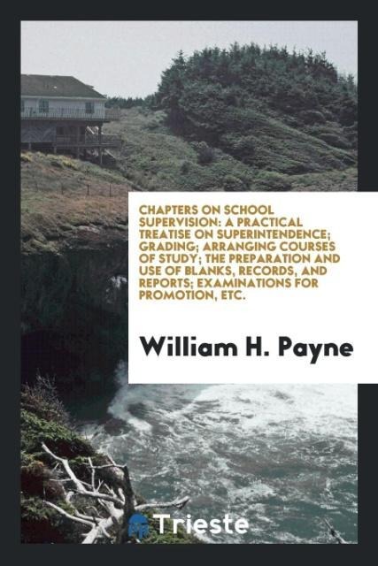 Chapters on School Supervision: A Practical Treatise on Superintendence; Grading; Arranging Courses of Study; The Preparation and Use of Blanks, Records, and Reports; Examinations for Promotion, Etc.