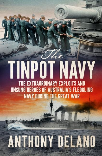 The Tinpot Navy: The Extraordinary Exploits and Unsung Heroes of Australia's Fledgeling Navy During the Great War