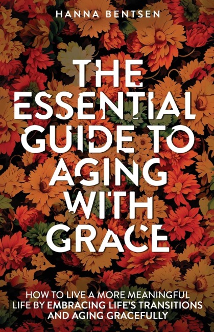 The Essential Guide to Aging With Grace: How to Live a More Meaningful Life by Embracing Lifes Transitions and Aging Gracefully