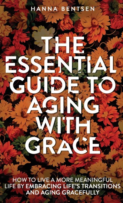 The Essential Guide to Aging With Grace: How to Live a More Meaningful Life by Embracing Lifes Transitions and Aging Gracefully