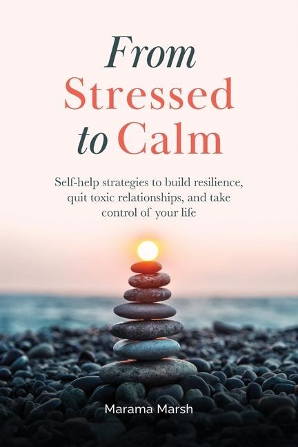 From Stressed to Calm: Self-Help Strategies to Build Resilience, Quit Toxic Relationships, and Take Control of Your Life