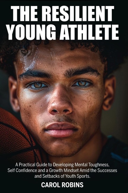 The Resilient Young Athlete: A Practical Guide to Developing Mental Toughness, Self Confidence, and a Growth Mindset Amid the Success and Setbacks of Youth Sports