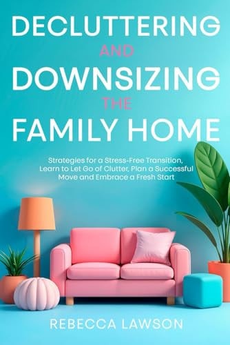 Decluttering and Downsizing the Family Home Strategies for a Stress-Free Transition, Learn to Let Go of Clutter, Plan a Successful Move and Embrace a Fresh Start
