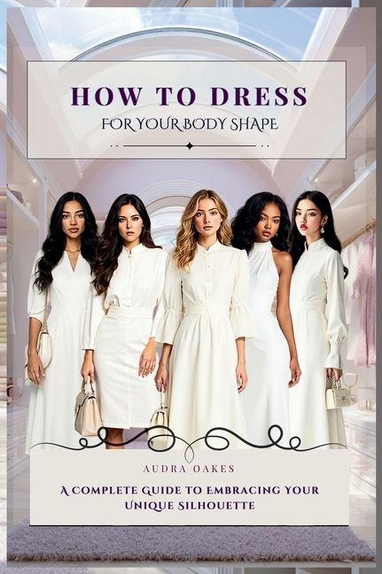 How To Dress For Your Body Shape: A Complete Guide to Embracing Your Unique Silhouette