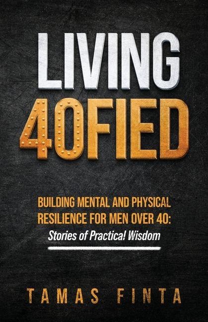 Living 40FIED: Building Mental And Physical Resilience For Men Over 40 - Stories Of Practical Wisdom