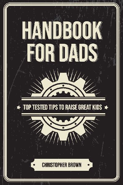 Handbook For Dads: Top Tested Tips To Raise Great Kids