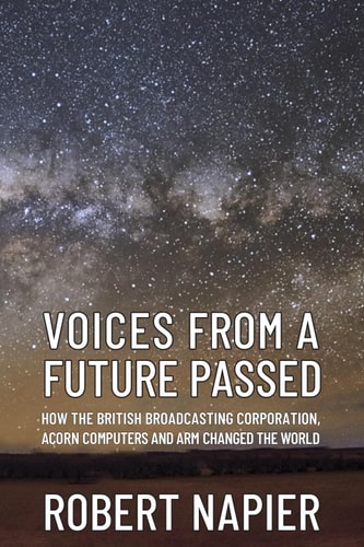 VOICES FROM A FUTURE PASSED: How the British Broadcasting Corporation, Acorn Computers and ARM changed the world.