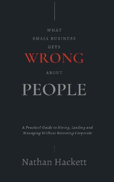 What Small Business Gets Wrong About People: A Practical Guide to Hiring, Leading and Managing Without Becoming Corporate
