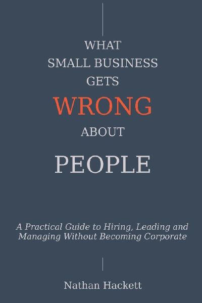 What Small Business Gets Wrong About People: A Practical Guide to Hiring, Leading and Managing Without Becoming Corporate