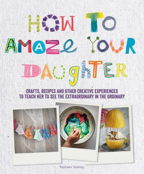 How to Amaze Your Daughter: Crafts, Recipes and Other Creative Experiences to Teach Her to See the Extraordinary in the Ordinary