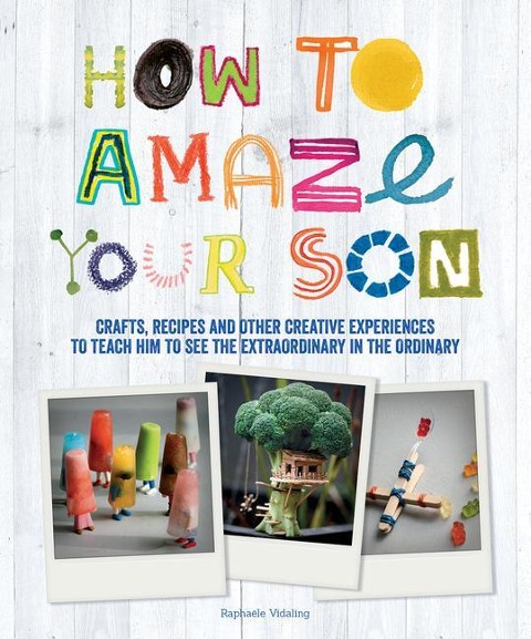 How to Amaze Your Son: Crafts, Recipes and Other Creative Experiences to Teach Him to See the Extraordinary in the Ordinary
