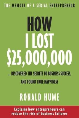 How I Lost $25,000,000 ...: Discovered the Secrets to Business Success, and Found True Happiness