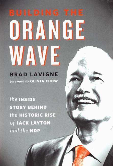 Building the Orange Wave: The Inside Story Behind the Historic Rise of Jack Layton and the Ndp