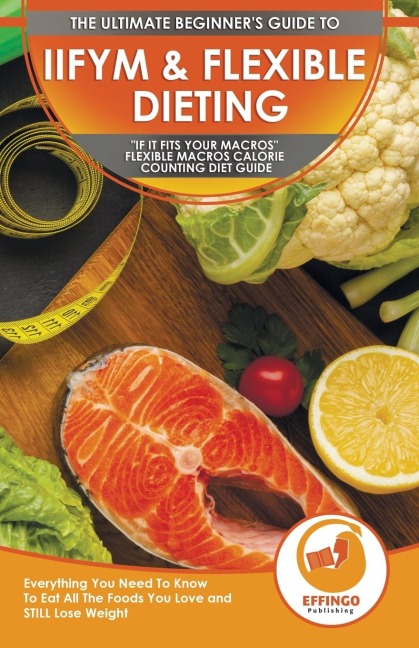 IIFYM & Flexible Dieting: The Ultimate Beginners If It Fits Your Macros Flexible Macros Calorie Counting Diet Guide - Everything You Need To Know To Eat All The Foods You Love and STILL Lose Weight