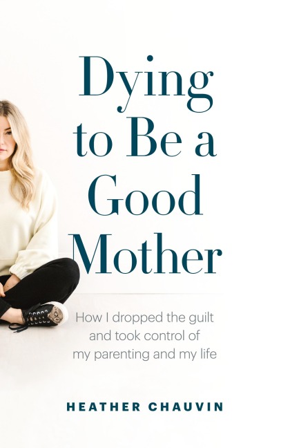 Dying To Be A Good Mother: How I Dropped the Guilt and Took Control of My Parenting and My Life
