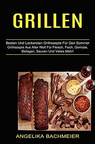 Grillen Besten Und Leckersten Grillrezepte Für Den Sommer (Grillrezepte Aus Aller Welt Für Fleisch, Fisch, Gemüse, Beilagen, Saucen Und Vieles Mehr!)