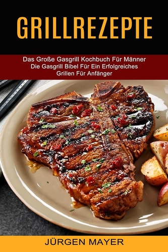 Grillrezepte Das Große Gasgrill Kochbuch Für Männer (Die Gasgrill Bibel Für Ein Erfolgreiches Grillen Für Anfänger)