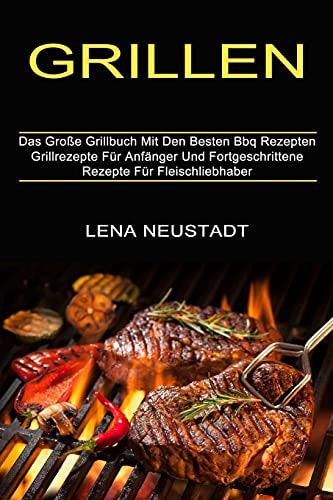 Grillen Grillrezepte Für Anfänger Und Fortgeschrittene Rezepte Für Fleischliebhaber (Das Große Grillbuch Mit Den Besten Bbq Rezepten)