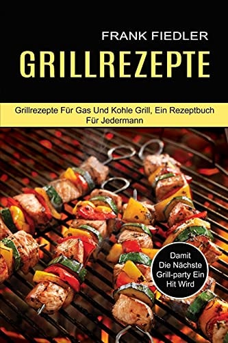 Grillrezepte Damit Die Nächste Grill-party Ein Hit Wird (Grillrezepte Für Gas Und Kohle Grill, Ein Rezeptbuch Für Jedermann)