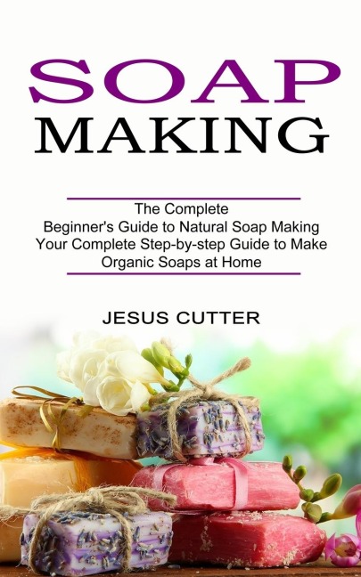 Soap Making Recipes: The Complete Beginners Guide to Natural Soap Making (Your Complete Step-by-step Guide to Make Organic Soaps at Home)