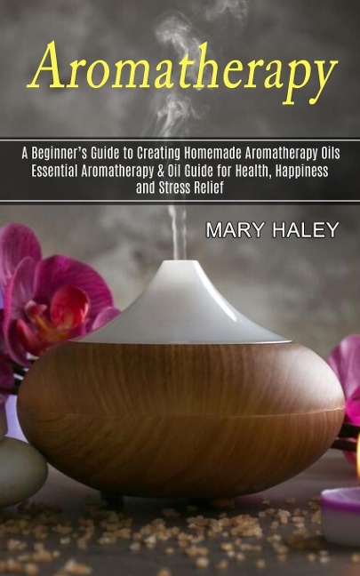 Aromatherapy: A Beginners Guide to Creating Homemade Aromatherapy Oils (Essential Aromatherapy & Oil Guide for Health, Happiness and Stress Relief)