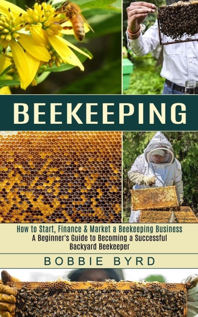Beekeeping: A Beginners Guide to Becoming a Successful Backyard Beekeeper (How to Start, Finance &amp; Market a Beekeeping Business)