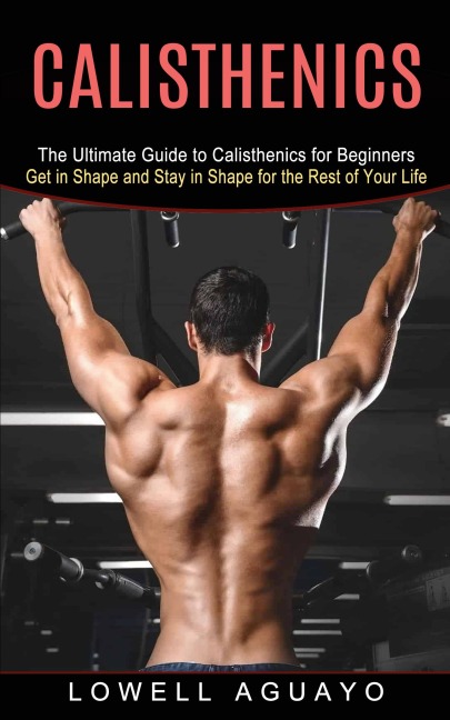 Calisthenics: The Ultimate Guide to Calisthenics for Beginners (Get in Shape and Stay in Shape for the Rest of Your Life)