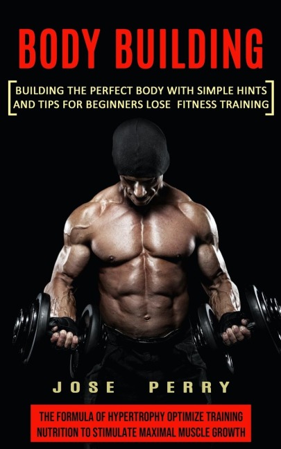 Body Building: Building the Perfect Body With Simple Hints and Tips for Beginners Lose Fitness Training (The Formula of Hypertrophy Optimize Training Nutrition to Stimulate Maximal Muscle Growth)