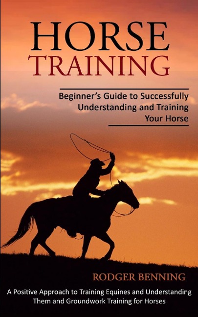 Horse Training: Beginners Guide to Successfully Understanding and Training Your Horse (A Positive Approach to Training Equines and Understanding Them and Groundwork Training for Horses)